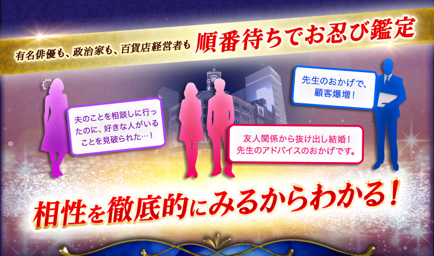 有名俳優も、政治家も、百貨店経営者も 順番待ちでお忍び鑑定 友人関係から抜け出し結婚! 先生のアドバイスのおかげです。夫のことを相談しに行ったのに、好きな人がいることを見破られた…! 先生のおかげで、顧客爆増! 相性を徹底的にみるからわかる!