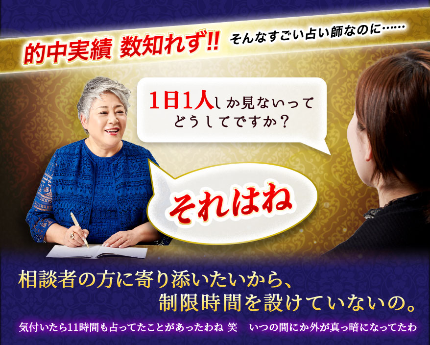 的中実績 数知れず!! そんなすごい占い師なのに…… 1日1人しか見ないってどうしてですか? それはね 相談者の方に寄り添いたいから、制限時間を設けていないの。気付いたら11時間も占ってたことがあったわね 笑 いつの間にか外が真っ暗になってたわ