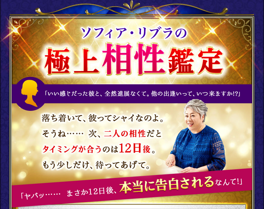 ソフィア・リブラの極上相性鑑定 「いい感じだった彼と、全然進展なくて。他の出逢いって、いつ来ますか!?」 落ち着いて、彼ってシャイなのよ。そうね…… 次、二人の相性だとタイミングが合うのは12日後。もう少しだけ、待ってあげて。「ヤバッ…… まさか12日後、本当に告白されるなんて!」